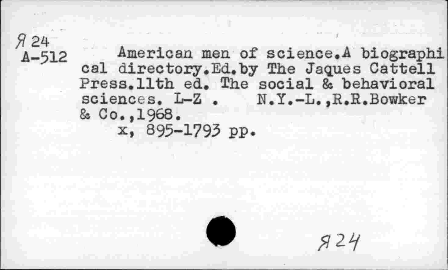 ﻿5 24
A-512
American men of science.A biographi cal directory.Ed.by The Jaques Cattell Press.11th ed. The social & behavioral sciences. L-Z . N.Y.-L.,R,R,Bowker & Co.,1968.
x, 895-1793 pp.